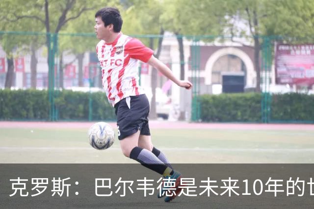 克罗斯：巴尔韦德是未来10年的世界级 我是他粉丝