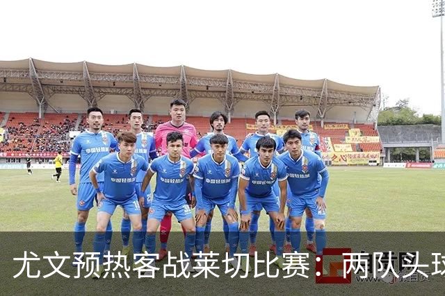 尤文预热客战莱切比赛：两队头球进球占比均居五大联赛前列