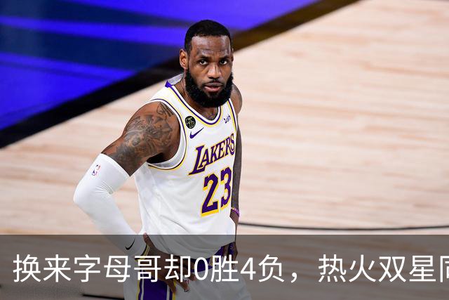 换来字母哥却0胜4负，热火双星同场净效率-31.6